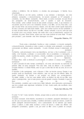 conhece o definitivo fim da história e o destino das personagens. A história ficou
solucionada.
O conto divide-se em três partes, conforme a sua estrutura: a introdução, nos dois
primeiros parágrafos; o desenvolvimento, do terceiro parágrafo ao 16º parágrafo; a
conclusão, nos três últimos parágrafos. Deste modo, as partes essenciais da ação foram
nos parágrafos do desenvolvimento, pois é quando a ação de desenrola.
Para concluir, achei a atitude da aia de uma grande coragem e amor. A aia renunciou ao
seu prémio para ir ter com o seu verdadeiro tesouro, o seu filho, ao Céu. Para mim, a aia
agiu de uma forma que poucas pessoas o fariam, pois não iriam perder aquela imensidão
de ouro e tesouros por nada deste mundo. Visto que a pobre escrava era tão verdadeira e
no meio de tanta tristeza por não ter o seu filho, mesmo salvando o seu rei, acho que agiu
de acordo com o seu coração, mesmo não tendo sido o que eu inicialmente esperava na
conclusão do conto. Desta forma, achava que este conto poderia ter como título “O amor
pelo próximo”, pois transmite uma forte mensagem de amor.
Margarida Pinheiro, 9ºC
Neste conto, a introdução localiza-se entre o primeiro e o terceiro parágrafo,
o desenvolvimento desenrola-se entre o quarto e o décimo sexto parágrafo e a conclusão
corresponde aos últimos quatro parágrafos. A ação é fechada porque é solucionada até
ao pormenor.
Na história, cada personagem tem a sua importância, por isso: a Aia é a principal; o rei, a
rainha, o tio bastardo, o príncipe e o escravozinho são as secundárias e o mensageiro, o
capitão das guardas, a legião de archeiros, a horda, a multidão e os guerreiros que lutaram
contra o rei são os figurantes.
O espaço físico onde se deslocam as personagens é o palácio e o espaço social é a corte
(pertencem à nobreza).
A ação é passada de noite (tempo cronológico), tal como está descrito na expressão da
primeira linha do nono parágrafo “Ora uma noite, noite de silêncio e de escuridão”.
O tempo histórico é a Idade Média, uma vez que o conto fala da vida na corte, do rei e de
batalhas.
O narrador é não participante, pois o discurso é feito na terceira pessoa. Quanto à sua
posição, pode ser classificado como subjetivo, uma vez que, nas três últimas linhas do
quarto parágrafo, ele declara a sua posição em relação aos acontecimentos.
Na minha opinião, a Aia teve uma atitude nobre, ao abdicar da vida do seu filho para
salvar o principezinho, pois só uma pessoa com um grande coração e bondade é capaz de
fazer o que ela fez.
Em conclusão, considero que o conto tem o título indicado, pois representa a personagem
que teve a atitude mais importante da história (A Aia). Assim sendo, não escolheria outro
para o substituir.
Maria Inês Oliveira, 9ºD
O conto “A Aia” é uma narrativa fechada, porque todas as ações são solucionadas até ao
pormenor.
As partes essenciais desta história encontram-se no primeiro parágrafo (introdução) que
nos diz que o rei parte para a batalha, é também derrotado e acaba por morrer; a partir do
quinto parágrafo (desenvolvimento), com o aparecimento do tio malvado que manda
atacar o palácio e onde ainda acontece a troca de berços; e ainda nos últimos três
parágrafos (conclusão), quando a aia, por amor ao filho crava o punhal no coração.
 