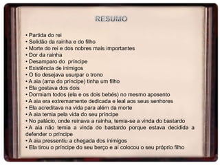 • Partida do rei
• Solidão da rainha e do filho
• Morte do rei e dos nobres mais importantes
• Dor da rainha
• Desamparo do príncipe
• Existência de inimigos
• O tio desejava usurpar o trono
• A aia (ama do príncipe) tinha um filho
• Ela gostava dos dois
• Dormiam todos (ela e os dois bebés) no mesmo aposento
• A aia era extremamente dedicada e leal aos seus senhores
• Ela acreditava na vida para além da morte
• A aia temia pela vida do seu príncipe
• No palácio, onde reinava a rainha, temia-se a vinda do bastardo
• A aia não temia a vinda do bastardo porque estava decidida a
defender o príncipe
• A aia pressentiu a chegada dos inimigos
• Ela tirou o príncipe do seu berço e aí colocou o seu próprio filho

 