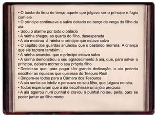• O bastardo tirou do berço aquele que julgava ser o príncipe e fugiu
com ele
• O príncipe continuava a salvo deitado no berço de verga do filho da
aia
• Soou o alarme por todo o palácio
• A rainha chegou ao quarto do filho, desesperada
• A aia mostrou à rainha o príncipe que estava salvo
• O capitão dos guardas anunciou que o bastardo morrera. A criança
que ele raptara também…
• A rainha anunciou que o príncipe estava salvo
• A rainha demonstrou o seu agradecimento à aia, que, para salvar o
príncipe, deixara morrer o seu próprio filho
• Decide-se que, para pagar tão grande dedicação, a aia poderia
escolher as riquezas que quisesse do Tesouro Real
• Dirigem-se todos para a Câmara dos Tesouros
• A aia sentia-se infeliz e pensava no seu filho, que julgava no céu.
• Todos esperavam que a aia escolhesse uma jóia preciosa
• A aia agarrou num punhal e cravou o punhal no seu peito, para se
poder juntar ao filho morto

 