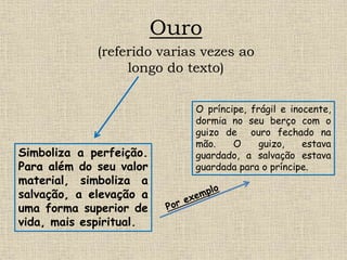 Ouro
(referido varias vezes ao
longo do texto)
Simboliza a perfeição.
Para além do seu valor
material, simboliza a
salvação, a elevação a
uma forma superior de
vida, mais espiritual.
O príncipe, frágil e inocente,
dormia no seu berço com o
guizo de ouro fechado na
mão. O guizo, estava
guardado, a salvação estava
guardada para o príncipe.