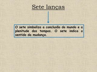 Sete lanças
O sete simboliza a conclusão do mundo e a
plenitude dos tempos. O sete indica o
sentido da mudança.