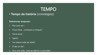 TEMPO
• Tempo da história (cronológico)
Referências temporais:
 “Era uma vez”;
 “A lua cheia…começava a minguar”;
 “havia anos”;
 “agora”;
 “na mesma noite de Verão”;
 “E ela um dia”;
 “Ora uma noite, noite de silêncio e escuridão”;
 