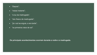  “Depois”;
 “nesse instante”;
 “a luz da madrugada”;
 “céu fresco de madrugada”;
 “já o sol se erguia, e era tarde”;
 “os primeiros raios de sol”.
Os principais acontecimentos ocorrem durante a noite e a madrugada.
 