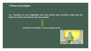 • Tempo psicológico
Ex.: “pensava na sua fragilidade nos anos lentos que correriam antes que ele
fosse ao menos do tamanho de uma espada”
Transmite a ansiedade e a preocupação da Aia
 