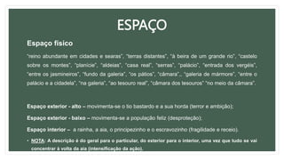 ESPAÇO
Espaço físico
“reino abundante em cidades e searas”, “terras distantes”, “à beira de um grande rio”, “castelo
sobre os montes”, “planície”, “aldeias”, “casa real”, “serras”, “palácio”, “entrada dos vergéis”,
“entre os jasmineiros”, “fundo da galeria”, “os pátios”, “câmara”,, “galeria de mármore”, “entre o
palácio e a cidadela”, “na galeria”, “ao tesouro real”, “câmara dos tesouros” “no meio da câmara”.
Espaço exterior - alto – movimenta-se o tio bastardo e a sua horda (terror e ambição);
Espaço exterior - baixo – movimenta-se a população feliz (desproteção);
Espaço interior – a rainha, a aia, o principezinho e o escravozinho (fragilidade e receio).
• NOTA: A descrição é do geral para o particular, do exterior para o interior, uma vez que tudo se vai
concentrar à volta da aia (intensificação da ação).
 