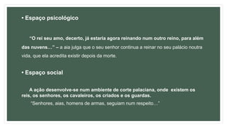 • Espaço psicológico
“O rei seu amo, decerto, já estaria agora reinando num outro reino, para além
das nuvens…” – a aia julga que o seu senhor continua a reinar no seu palácio noutra
vida, que ela acredita existir depois da morte.
• Espaço social
A ação desenvolve-se num ambiente de corte palaciana, onde existem os
reis, os senhores, os cavaleiros, os criados e os guardas.
“Senhores, aias, homens de armas, seguiam num respeito…”
 