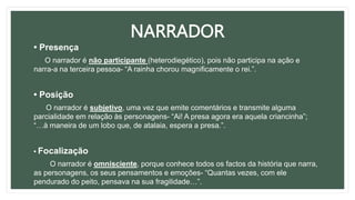 NARRADOR
• Presença
O narrador é não participante (heterodiegético), pois não participa na ação e
narra-a na terceira pessoa- “A rainha chorou magnificamente o rei.”.
• Posição
O narrador é subjetivo, uma vez que emite comentários e transmite alguma
parcialidade em relação às personagens- “Ai! A presa agora era aquela criancinha”;
“…à maneira de um lobo que, de atalaia, espera a presa.”.
• Focalização
O narrador é omnisciente, porque conhece todos os factos da história que narra,
as personagens, os seus pensamentos e emoções- “Quantas vezes, com ele
pendurado do peito, pensava na sua fragilidade…”.
 