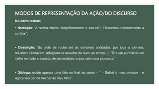 MODOS DE REPRESENTAÇÃO DA AÇÃO/DO DISCURSO
No conto existe:
• Narração: “A rainha chorou magnificamente o seu rei”; “Descerrou violentamente a
cortina.”.
• Descrição: “do chão de rocha até às sombrias abóbadas, por toda a câmara,
reluziam, cintilavam, refulgiam os escudos de ouro, as armas…”; “Era um punhal de um
velho rei, todo cravejado de esmeraldas, e que valia uma província.”
• Diálogo: existe apenas uma fala no final do conto – “ – Salvei o meu príncipe - e
agora vou dar de mamar ao meu filho!”
 