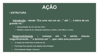 AÇÃO
• ESTRUTURA
Introdução – desde “Era uma vez um rei…” até “… à beira de um
grande rio.”
• Apresentação do rei e do seu reino;
• Partida e morte do rei, deixando sozinhos a rainha, o seu filho e o reino.
Desenvolvimento – começa em “A rainha chorou
magnificamente…” e termina em “…que valia uma província”.
 A reação da rainha face à morte do rei;
 O príncipe fica exposto aos ataques dos inimigos;
 O tio bastardo deseja o tesouro;
 