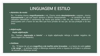 LINGUAGEM E ESTILO
 Advérbio de modo
Ex.: “A rainha chorou magnificamente o rei. Chorou ainda desoladamente o esposo...chorou
ansiosamente o pai que assim deixava o filhinho desamparado… ” – os advérbios de modo
utilizados intensificam o sentimento da rainha que perdeu o seu rei, seu marido, deixando-a
preocupada com o futuro do seu filho que ficou privado do seu pai, da sua proteção e do seu
amor.
 Adjetivação
- dupla adjetivação
Ex.: “homem depravado e bravio” – a dupla adjetivação reforça o caráter negativo da
personagem (tio bastardo).
● Antítese
Ex.: “O berço de um era magnífico e de marfim entre brocados – e o berço do outro pobre
e de verga” – a antítese realça a diferença existente entre a riqueza do príncipe e a pobreza
do escravo (a diferença social).
 