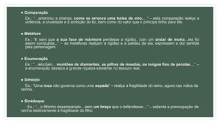 ● Comparação
Ex.: “…arrancou a criança, como se arranca uma bolsa de oiro,…” – esta comparação realça a
violência, a crueldade e a ambição do tio, bem como do valor que o príncipe tinha para ele.
● Metáfora
Ex.: “E sem que a sua face de mármore perdesse a rigidez, com um andar de morta...ela foi
assim conduzida...” – as metáforas realçam a rigidez e a palidez da aia, expressam a dor sentida
pela personagem.
● Enumeração
Ex.: “...reluziam... montões de diamantes, as pilhas de moedas, os longos fios de pérolas,...” –
a enumeração destaca a grande riqueza existente no tesouro real.
● Símbolo
Ex.: “Uma roca não governa como uma espada” – realça a fragilidade do reino, agora nas mãos da
rainha.
● Sinédoque
Ex.: “…o filhinho desamparado…sem um braço que o defendesse…” – salienta a preocupação da
rainha relativamente à fragilidade do filho.
 