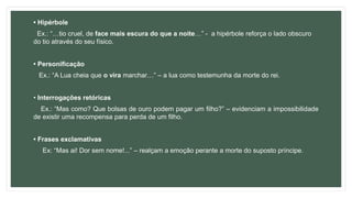 • Hipérbole
Ex.: “…tio cruel, de face mais escura do que a noite…” - a hipérbole reforça o lado obscuro
do tio através do seu físico.
• Personificação
Ex.: “A Lua cheia que o vira marchar…” – a lua como testemunha da morte do rei.
• Interrogações retóricas
Ex.: “Mas como? Que bolsas de ouro podem pagar um filho?” – evidenciam a impossibilidade
de existir uma recompensa para perda de um filho.
• Frases exclamativas
Ex: “Mas ai! Dor sem nome!...” – realçam a emoção perante a morte do suposto príncipe.
 
