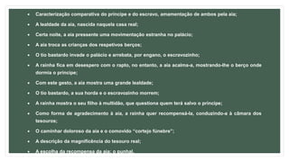  Caracterização comparativa do príncipe e do escravo, amamentação de ambos pela aia;
 A lealdade da aia, nascida naquela casa real;
 Certa noite, a aia pressente uma movimentação estranha no palácio;
 A aia troca as crianças dos respetivos berços;
 O tio bastardo invade o palácio e arrebata, por engano, o escravozinho;
 A rainha fica em desespero com o rapto, no entanto, a aia acalma-a, mostrando-lhe o berço onde
dormia o príncipe;
 Com este gesto, a aia mostra uma grande lealdade;
 O tio bastardo, a sua horda e o escravozinho morrem;
 A rainha mostra o seu filho à multidão, que questiona quem terá salvo o príncipe;
 Como forma de agradecimento à aia, a rainha quer recompensá-la, conduzindo-a à câmara dos
tesouros;
 O caminhar doloroso da aia e o comovido “cortejo fúnebre”;
 A descrição da magnificência do tesouro real;
 A escolha da recompensa da aia: o punhal.
 