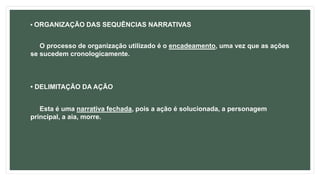• ORGANIZAÇÃO DAS SEQUÊNCIAS NARRATIVAS
O processo de organização utilizado é o encadeamento, uma vez que as ações
se sucedem cronologicamente.
• DELIMITAÇÃO DA AÇÃO
Esta é uma narrativa fechada, pois a ação é solucionada, a personagem
principal, a aia, morre.
 