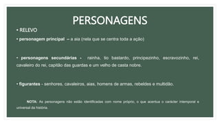 PERSONAGENS
• RELEVO
• personagem principal – a aia (nela que se centra toda a ação)
• personagens secundárias - rainha, tio bastardo, principezinho, escravozinho, rei,
cavaleiro do rei, capitão das guardas e um velho de casta nobre.
• figurantes - senhores, cavaleiros, aias, homens de armas, rebeldes e multidão.
NOTA: As personagens não estão identificadas com nome próprio, o que acentua o carácter intemporal e
universal da história.
 