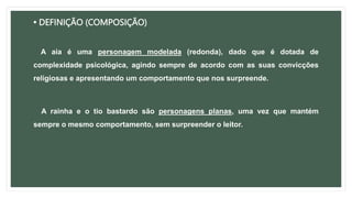 • DEFINIÇÃO (COMPOSIÇÃO)
A aia é uma personagem modelada (redonda), dado que é dotada de
complexidade psicológica, agindo sempre de acordo com as suas convicções
religiosas e apresentando um comportamento que nos surpreende.
A rainha e o tio bastardo são personagens planas, uma vez que mantém
sempre o mesmo comportamento, sem surpreender o leitor.
 