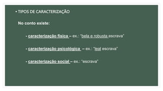• TIPOS DE CARACTERIZAÇÃO
No conto existe:
- caracterização física – ex.: “bela e robusta escrava”
- caracterização psicológica – ex.: “leal escrava”
- caracterização social – ex.: “escrava”
 