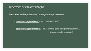• PROCESSOS DE CARACTERIZAÇÃO
No conto, estão presentes os seguintes processos:
- caracterização direta – ex.: “leal escrava”
- caracterização indireta – ex.: “tremia pelo seu principezinho…”
(preocupada, ansiosa)
 