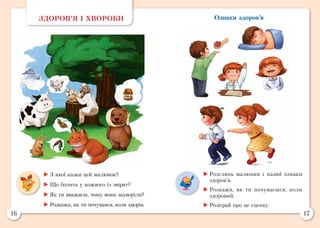 16 17
Ознаки здоров’яЗДОРОВ’Я І ХВОРОБИ
	З якої казки цей малюнок?
	Що болить у кожного із звірят?
	Як ти вважаєш, чому вони захворіли?
	Розкажи, як ти почувався, коли хворів.
	Розглянь малюнки і назви ознаки
здоров’я.
	Розкажи, як ти почуваєшся, коли
здоровий.
	Розіграй про це сценку.
 