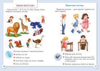 26 27
ТВОЯ ПОСТАВА
Твоя постава — це те, як ти стоїш, ходиш, сидиш.
Тварини теж мають поставу.
Розглянь малюнки і виконай руханку:
	походи, як лев;
	побігай, як страус;
	потягнись угору, як котик і жираф;
	сядь, як білочка.
	Перевір свою поставу.
	Уяви себе принцом (принцесою). По-
тренуйся ходити так, наче на голові
в тебе корона.
	Навчись правильно сидіти за партою.
Правильна постава
Правильна постава — дуже красива і корисна для
твого здоров’я.
 