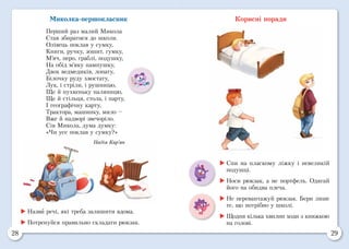 28 29
Миколка-першокласник
Перший раз малий Микола
Став збиратися до школи.
Олівець поклав у сумку,
Книги, ручку, зошит, гумку,
М’яч, перо, граблі, подушку,
На обід м’яку пампушку,
Двох ведмедиків, лопату,
Білочку руду хвостату,
Лук, і стріли, і рушницю,
Ще й пухкеньку паляницю,
Ще й стільця, стола, і парту,
І географічну карту,
Трактора, машинку, мило –
Вже й надворі звечоріло.
Сів Микола, дума думку:
«Чи усе поклав у сумку?»
Надія Кир’ян
Корисні поради
	Назви речі, які треба залишити вдома.
	Потренуйся правильно складати рюкзак.
	Спи на пласкому ліжку і невеликій
подушці.
	Носи рюкзак, а не портфель. Одягай
його на обидва плеча.
	Не перевантажуй рюкзак. Бери лише
те, що потрібно у школі.
	Щодня кілька хвилин ходи з книжкою
на голові.
 