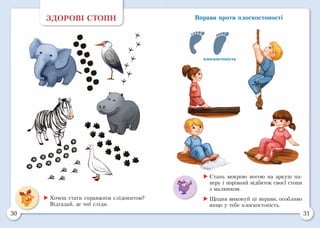 30 31
Вправи проти плоскостопості
плоскостопість
ЗДОРОВІ СТОПИ
	Хочеш стати справжнім слідопитом?
Відгадай, де чиї сліди.
	Стань мокрою ногою на аркуш па-
перу і порівняй відбиток своєї стопи
з малюнком.
	Щодня виконуй ці вправи, особливо
якщо у тебе плоскостопість.
 