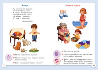 32 33
Чотири
На столі чотири книжки,
Груш чотири на траві,
У стола – чотири ніжки,
І чотири ніжки в кішки,
І у песика, і в мишки,
А у тебе – тільки дві.
Наталя Забіла
Корисні поради
	Назви частини тіла людини.
	Назви частини тіла тварин: песика,
мишки, котика.
	Які з них називаються по-різному?
	Носи зручне взуття.
	Улітку ходи босоніж по чистій траві,
піску, дрібних камінцях.
	Взимку ходи по масажному килимку.
Його можна купити або виготовити
разом із дорослими зі старих ґудзиків.
 
