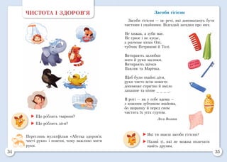 34 35
ЧИСТОТА І ЗДОРОВ’Я
 Що роблять тварини?
 Що роблять діти?
Переглянь мультфільм «Абетка здоров’я:
чисті руки» і поясни, чому важливо мити
руки.
Засоби гігієни
Засоби гігієни — це речі, які допомагають бути
чистими і охайними. Відгадай загадки про них.
Не хижак, а зуби має.
Не гризе і не кусає,
а розчеше кіски Олі,
чубчик Петрикові й Толі.
Витирають залюбки
ноги й руки малюки.
Витирають щічки
Павлик та Марічка.	
Щоб були охайні діти,
руки чисто всім помити
допоможе спритно й вміло
запашне та пінне _ _ _ _.
В роті — як у себе вдома —
з кожним зубчиком знайома,
бо щоранку й перед сном
чистить їх усіх гуртом.
Леся Вознюк
	Які ти знаєш засоби гігієни?
	Назви ті, які не можна позичати
навіть друзям.
 