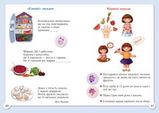 40 41
«Смачні» загадки
Холодильник похвалився,
що на дім перетворився,
де смачна і свіжа
проживає _ _ _.
Морква, біб і цибулина,
бурячок і капустина,
ще й картопля — шусть у горщик.
Ну й смачний ми зварим _ _ _ _ _ _.
Довго з тіста їх ліпили,
у окропі поварили.
Потім дружно ласували,
ще й сметанки додавали.
Леся Вознюк
Корисні поради
	Постарайся щодня вживати молочні
продукти і не менш як п’ять овочів та
фруктів.
	Їсти треба 4—5 разів на день в один і
той же час.
	Перед їдою мий руки з милом.
	Солодощі краще вживати після обіду.
 
