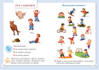 42 43
Види рухової активностіРУХ І ЗДОРОВ’Я
Продемонструй:
	як пташка махає крилами;
	як стрибає кенгуру;
	як повзає равлик.
Переглянь мультфільм «Абетка здоров’я:
кому потрібна зарядка». Поміркуй, чому
кролик почав відставати від друзів.
	Назви те, що ти вже вмієш робити і чого хочеш
навчитися найближчим часом.
 