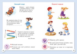 44 45
Зимовий спорт
Взимку — друзі дітвори,
з вітерцем біжать з гори.
Догори самі не йдуть,
їх на прив’язі везуть.
Як замерзне річка й став,
то не ловлять більше ґав.
Лід розписують вони,
гостроносі _ _ _ _ _ _ _.
Спритні дощечки-сестриці
влітку нудились в темниці.
Як насипав сніг лапатий,
то побігли погуляти.
Леся Вознюк
	Відгадай загадки.
	Розкажи про свої улюблені зимові
види спорту.
Корисні поради
	Щоранку роби зарядку.
	На прогулянці більше рухайся: ходи,
бігай, грай у рухливі ігри.
	Запишись на танці чи в спортивну
секцію.
 