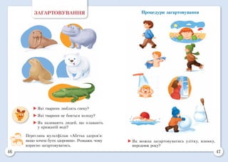 46 47
Процедури загартовуванняЗАГАРТОВУВАННЯ
	Які тварини люблять спеку?
	Які тварини не бояться холоду?
	Як називають людей, що плавають
у крижаній воді?
Переглянь мультфільм «Абетка здоров’я:
якщо хочеш бути здоровим». Розкажи, чому
корисно загартовуватись.
	Як можна загартовуватись улітку, взимку,
впродовж року?
 