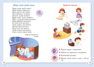 52 53
Нащо дітям треба спати
Нащо дітям треба спати?
Щоб скоріше виростати.
Вдень рости часу немає:
Діти граються, гуляють,
Бігають, казки читають,
Вірші вчать, пісні співають,
Щось з конструкторів будують,
Гарно фарбами малюють.
Їм нема коли зростати —
Дуже справ у них багато.
Дітлахи вночі ростуть
Після того, як заснуть.
Треба вчасно всій малечі
Спать лягати кожен вечір.
Наталія Романенко,
9 років
Корисні поради
	Чергуй працю і відпочинок.
	Обмеж час перегляду телепередач.
	Відпочивай активно.
	Щодня лягай спати в один і той же
час.
 