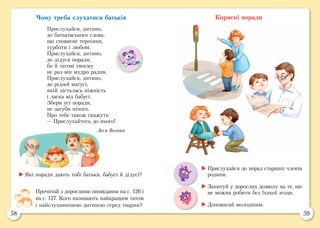 58 59
Корисні поради
	Які поради дають тобі батьки, бабусі й дідусі?
Прочитай з дорослими оповідання на с. 126 і
на с. 127. Кого називають найкращим татом
і найслухнянішою дитиною серед тварин?
	Прислухайся до порад старших членів
родини.
	Запитуй у дорослих дозволу на те, що
не можна робити без їхньої згоди.
	Допомагай молодшим.
Чому треба слухатися батьків
Прислухайся, дитино,
до батьківського слова,
що сповнене терпіння,
турботи і любові.
Прислухайся, дитино,
до дідуся поради,
бо й татові твоєму
не раз він мудро радив.
Прислухайся, дитино,
до рідної матусі,
якій дісталась ніжність
і ласка від бабусі.
Збери усі поради,
не загуби нічого.
Про тебе також скажуть:
— Прислухайтесь до нього!
Леся Вознюк
 