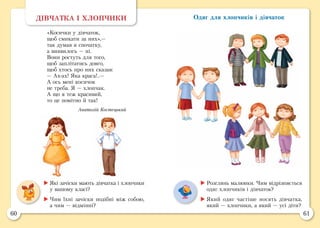 60 61
Одяг для хлопчиків і дівчатокДІВЧАТКА І ХЛОПЧИКИ
«Косички у дівчаток,
щоб смикати за них»,—
так думав я спочатку,
а виявилось — ні.
Вони ростуть для того,
щоб заплітатись довго,
щоб хтось про них сказав:
— Ах-ах! Яка краса!..—
А ось мені косичок
не треба. Я — хлопчак.
А що я теж красивий,
то це помітно й так!
Анатолій Костецький
	Які зачіски мають дівчатка і хлопчики
у вашому класі?
	Чим їхні зачіски подібні між собою,
а чим — відмінні?
	Розглянь малюнки. Чим відрізняється
одяг хлопчиків і дівчаток?
	Який одяг частіше носять дівчатка,
який — хлопчики, а який — усі діти?
 