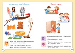 62 63
Ігри для хлопчиків і дівчаток Корисні поради
	Які ігри більше подобаються хлопчи-
кам, а які — дівчаткам?
	Які ігри подобаються всім дітям?
	Які твої улюблені ігри та іграшки?
	Товаришуй з дівчатками і хлопчиками.
	Навчайся гарних манер.
	Якщо ти хлопчик, учись поводитись,
як справжній лицар.
	Якщо ти дівчинка, учись поводитись,
як маленька пані.
 