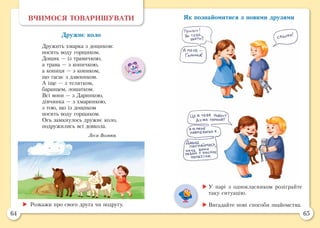 64 65
Як познайомитися з новими друзямиВЧИМОСЯ ТОВАРИШУВАТИ
Дружнє коло
Дружить хмарка з дощиком:
носить воду горщиком.
Дощик — із травичкою,
а трава — з копичкою,
а копиця — з коником,
що гасає з дзвоником.
А іще — з телятком,
баранцем, лошатком.
Всі вони — з Даринкою,
дівчинка — з хмаринкою,
з тою, що із дощиком
носить воду горщиком.
Ось замкнулось дружнє коло,
подружились всі довкола.
Леся Вознюк
	Розкажи про свого друга чи подругу.
	У парі з однокласником розіграйте
таку ситуацію.
	Вигадайте нові способи знайомства.
 