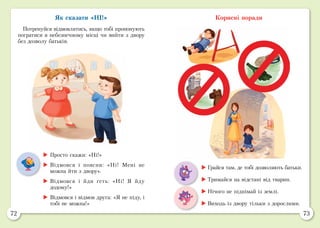 72 73
Як сказати «НІ!»
Потренуйся відмовлятись, якщо тобі пропонують
погратися в небезпечному місці чи вийти з двору
без дозволу батьків.
Корисні поради
	Просто скажи: «Ні!»
	Відмовся і поясни: «Ні! Мені не
можна йти з двору».
	Відмовся і йди геть: «Ні! Я йду
додому!»
	Відмовся і відмов друга: «Я не піду, і
тобі не можна!»
	Грайся там, де тобі дозволяють батьки.
	Тримайся на відстані від тварин.
	Нічого не піднімай із землі.
	Виходь із двору тільки з дорослими.
 