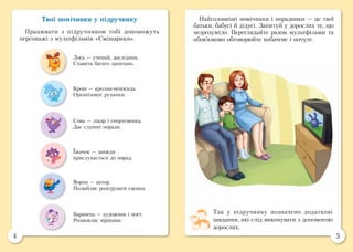 4 5
Твої помічники у підручнику
Працювати з підручником тобі допоможуть
персонажі з мультфільмів «Смішарики».
Найголовніші помічники і порадники — це твої
батьки, бабусі й дідусі. Запитуй у дорослих те, що
незрозуміло. Переглядайте разом мультфільми та
обов’язково обговорюйте побачене і почуте.
Сова — лікар і спортсменка.
Дає слушні поради.
Лось — учений, дослідник.
Ставить багато запитань.
Ворон — актор.
Полюбляє розігрувати сценки.
Крош — кролик-непосида.
Організовує руханки.
Їжачок — завжди
прислухається до порад.
Баранець — художник і поет.
Розмовляє віршами.
Так у підручнику позначено додаткові
завдання, які слід виконувати з допомогою
дорослих.
 