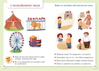 78 79
Якщо ти загубився або відстав від класуУ НЕЗНАЙОМОМУ МІСЦІ
	Уяви, що ви усім класом пішли в цирк,
зоопарк, кінотеатр або парк.
	Як слід поводитися на екскурсії, щоб
не загубитись?
	Зберігай спокій. Ти впораєшся з ситуацією.
	Залишайся там, де ти є. За тобою повернуться.
	Якщо маєш мобільний телефон, повідом батьків.
	Якщо ні, звернись по допомогу до дорослих.
 
