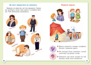 80 81
До кого звернутися по допомогу
Звернись до дорослих, які там працюють. Скажи,
що загубився, назви свою адресу і телефони бать-
ків. Тобі обов’язково допоможуть.
Корисні поради
	Вивчи напам’ять номери телефонів
батьків і домашню адресу.
	На екскурсії будь уважним, слухай
учительку, іди разом з усіма.
	Домовтесь про місце зустрічі на той
випадок, якщо хтось загубиться.
 