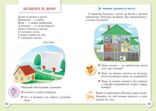 82 83
Де можна гратися в оселі
У кожному будинку є місця, де бігати і гратися
небезпечно. Розглянь малюнок. Які приміщення є
в цьому будинку?
БЕЗПЕКА В ДОМІ
Білка селиться в дуплі,
Їжачисько — у кублі,
Вепр — у хащах верболозів,
А ведмідь — в глухім барлозі.
Люди селяться в містах
І в зелених селах,
І живуть вони ось так
У людських оселях.
Олег Орач
Намалюй свій будинок і розкажи:
	скільки в ньому поверхів;
	чи є в будинку газ, гаряча і холодна
вода.
Разом із дорослими обстежте вашу оселю.
Дізнайся, де тобі можна гратися, а куди
ходити не слід.
	Чому кухня — це небезпечне місце
для ігор і розваг?
	Чому не можна гратися на балконі,
біля відчинених вікон, на підвіконні?
	Чому не можна заходити без дозволу
у підсобні приміщення: підвал, гараж,
комору?
 