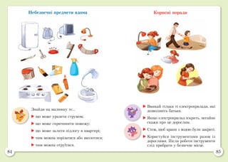 84 85
Небезпечні предмети вдома Корисні поради
	Вмикай тільки ті електроприлади, які
дозволяють батьки.
	Якщо електроприлад іскрить, негайно
скажи про це дорослим.
	Стеж, щоб крани з водою були закриті.
	Користуйся інструментами разом із
дорослими. Після роботи інструменти
слід прибрати у безпечне місце.
Знайди на малюнку те...
	що може уразити струмом;
	що може спричинити пожежу;
	що може залити підлогу в квартирі;
	чим можна порізатися або вколотися;
	чим можна отруїтися.
 