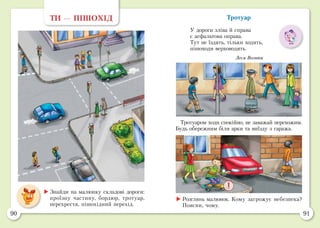 90 91
Тротуар
У дороги зліва й справа
є асфальтова оправа.
Тут не їздять, тільки ходять,
пішоходи верховодять.
Леся Вознюк
ТИ — ПІШОХІД
	Знайди на малюнку складові дороги:
проїзну частину, бордюр, тротуар,
перехрестя, пішохідний перехід.
	Розглянь малюнок. Кому загрожує небезпека?
Поясни, чому.
Тротуаром ходи спокійно, не заважай перехожим.
Будь обережним біля арки та виїзду з гаража.
 