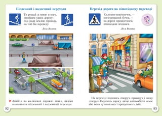 92 93
Підземний і надземний переходи
Ти рушай зі мною в ногу,
перейдем удвох дорогу:
під (над) землею проведу,
на той бік переведу.
Леся Вознюк
Перехід дороги на пішохідному переході
Килимок-помічничок, —
посмугований бочок, —
на дорозі примостився,
пішоходові згодився.
Леся Вознюк
	Знайди на малюнках дорожні знаки, якими
позначають підземний і надземний переходи.
На переході подивись ліворуч, праворуч і знову
ліворуч. Переходь дорогу, якщо автомобілів немає
або вони зупинились і пропускають тебе.
 