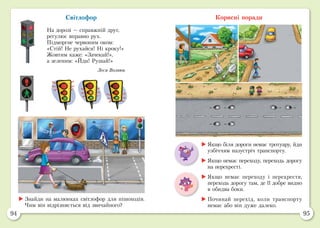 94 95
Світлофор
На дорозі — справжній друг,
регулює вправно рух.
Підморгне червоним оком:
«Стій! Не рухайся! Ні кроку!»
Жовтим каже: «Зачекай!»,
а зеленим: «Йди! Рушай!»
Леся Вознюк
Корисні поради
	Знайди на малюнках світлофор для пішоходів.
Чим він відрізняється від звичайного?
	Якщо біля дороги немає тротуару, йди
узбіччям назустріч транспорту.
	Якщо немає переходу, переходь дорогу
на перехресті.
	Якщо немає переходу і перехрестя,
переходь дорогу там, де її добре видно
в обидва боки.
	Починай перехід, коли транспорту
немає або він дуже далеко.
 