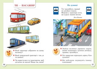 96 97
На зупинці
Тут тролейбуси, трамваї
чи автобуси чекаєм.
Можемо у транспорт сісти,
що курсує нашим містом.
Леся Вознюк
	Який транспорт зображено на цьому
малюнку?
	Який громадський транспорт є там, де
ти живеш?
	Чи користуєшся ти транспортом, щоб
дістатися до школи? Якщо так, яким?
ТИ — ПАСАЖИР
	Знайди малюнки дорожніх знаків,
якими позначають зупинки автобуса,
трамвая, тролейбуса.
	Хто правильно переходить дорогу біля
зупинки?
	Які небезпеки загрожують іншому
хлопчикові?
 