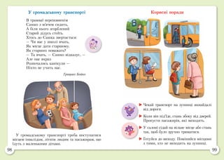 98 99
У громадському транспорті
В трамваї переповненім
Сашко з м’ячем сидить,
А біля нього згорблений
Старий дідусь стоїть.
Хтось до Сашка звертається:
— Чи вас у школі вчать,
Як місце дати старшому,
Як старших поважать?
— Та вчать, — Сашко відказує, —
Але оце якраз
Розпочались канікули —
Ніхто не учить нас.
Грицько Бойко
Корисні поради
У громадському транспорті треба поступатися
місцем інвалідам, літнім людям та пасажирам, що
їдуть з маленькими дітьми.
	Чекай транспорт на зупинці якнайдалі
від дороги.
	Коли він під’їде, стань збоку від дверей.
Пропусти пасажирів, які виходять.
	У салоні сідай на вільне місце або стань
так, щоб було зручно триматися.
	Готуйся до виходу. Поміняйся місцями
з тими, хто не виходить на зупинці.
 