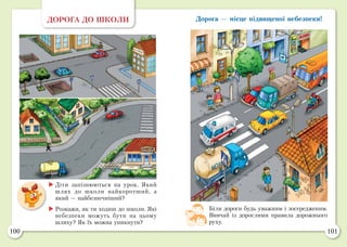 100 101
ДОРОГА ДО ШКОЛИ
	Діти запізнюються на урок. Який
шлях до школи найкоротший, а
який — найбезпечніший?
	Розкажи, як ти ходиш до школи. Які
небезпеки можуть бути на цьому
шляху? Як їх можна уникнути?
Біля дороги будь уважним і зосередженим.
Вивчай із дорослими правила дорожнього
руху.
Дорога — місце підвищеної небезпеки!
 