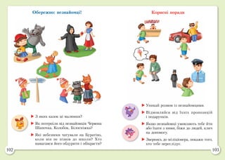 102 103
Обережно: незнайомці! Корисні поради
	З яких казок ці малюнки?
	Як потерпіли від незнайомців Червона
Шапочка, Колобок, Білосніжка?
	Які небезпеки чатували на Буратіно,
коли він не пішов до школи? Хто
намагався його обдурити і обікрасти?
	Уникай розмов із незнайомцями.
	Відмовляйся від їхніх пропозицій
і подарунків.
	Якщо незнайомці умовляють тебе йти
або їхати з ними, біжи до людей, клич
на допомогу.
	Звернись до міліціонера, покажи того,
хто тебе переслідує.
 